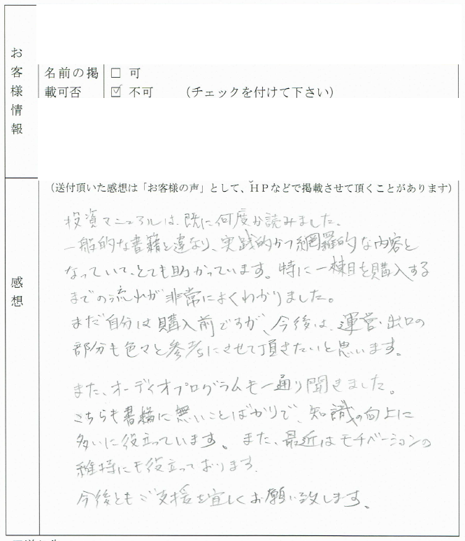 投資マニュアルは既に何度か読みました。
一般的な書籍とは異なり、実践的かつ網羅的な内容となっていてとても助かります。

特に一棟目を購入するまでの流れが非常によくわかりました。
まだ自分は購入前ですが、今後は運営・出口の部分も
いろいろと参考にさせて頂きたいと思います。

また、オーディオプログラムも一通り聞きました。
こちらも書籍にないことばかりで、知識の向上に大いに役立っています。
また、最近はモチベーションの維持にも役立っております。

今後ともご支援よろしくお願い致します。
（関東地方　Tさん）