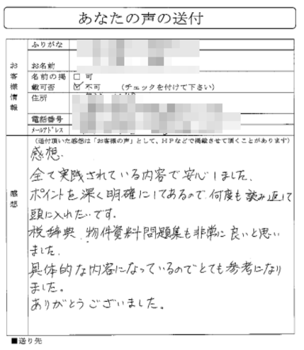 全て実践されている内容で安心しました。
ポイントを深く明確にしてあるので何度も読み返して頭に入れたいです。
税辞典、物件資料問題集も非常に良いと思いました。

具体的な内容になっているのでとても参考になりました。
ありがとうございました。
（中国地方　　Kさん）