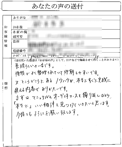 素晴らしいの一言です。情報がよく整理されていて理解しやすいです。
又、ところどことにあるノウハウが本当にすごく実践に使える内容でありがたいです。
まずは、マニュアルとオーディオコースを繰り返しながら
「本当に」いい物件を見つけていきたいと思います。今後ともよろしくお願い致します。
（関東地方　Sさん）