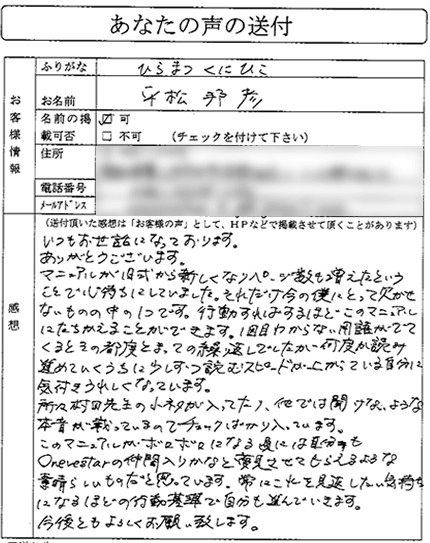 これまで様々な不動産投資の書籍を読み漁って、この会にたどり着きました。
まず非常に体系だっていて、様々な基準ややるべきことが
はっきりしており大変分かりやすかったです。

また本当はとても知りたいけれども、書籍には書いていないor書けないことも
マニュアルには書かれていたりして、痒いところに手が届きまくる
マニュアルだなぁと感じました。
（関東地方　Iさん）


いつもお世話になっております。ありがとうございます。

マニュアルが旧式から新しくなりページ数も増えたということで、
心待ちにしていました。それだけ今の僕にとって欠かせないものの中の１つです。
行動すればするほどこのマニュアルにたちかえることができます。

１回目わからない用語が出てくると、その都度とまっての繰り返しでしたが、
何度か読み進めていくうちに、少しずつ読むスピードが上がっている自分に
気付きうれしくなっています。

所々村田先生の小ネタが入っていたり、他では聞けないような
本音が載っているので、チェックばかりはいっています。

このマニュアルがボロボロになる頃には、自分もOnevestarの仲間入りかなと
夢見させてもらえるような、素晴らしいものだと思っています。

常にこれを見返したい気持ちになるほどの行動基準で
自分も進んでいきます。

今後ともよろしくお願い致します。
（中部地方　平松さん）