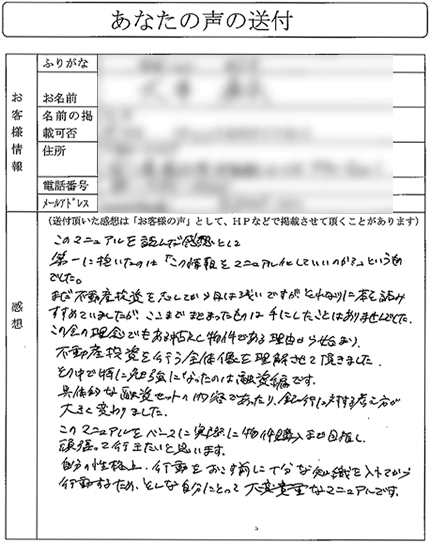 まだ不動産投資を志してから、日は浅いですが、
それなりに本を読み進めていましたが、ここまでまとまったものは
手にしたことはありませんでした。

この会の理念でもある中古RC物件である理由から始まり、
不動産投資を行う全体像を理解させていただきました。

その中で特に勉強になったのは融資編です。
具体的な融資セットの内容であったり、銀行に対する考え方が
大きく変わりました。

このマニュアルをベースに、実際に物件購入まで目指し、
頑張っていきたいと思います。

自分の性格上、行動をおこす前に十分な知識を入れてから
行動するため、そんな自分にとって大変貴重なマニュアルです。
（北陸地方　Oさん）