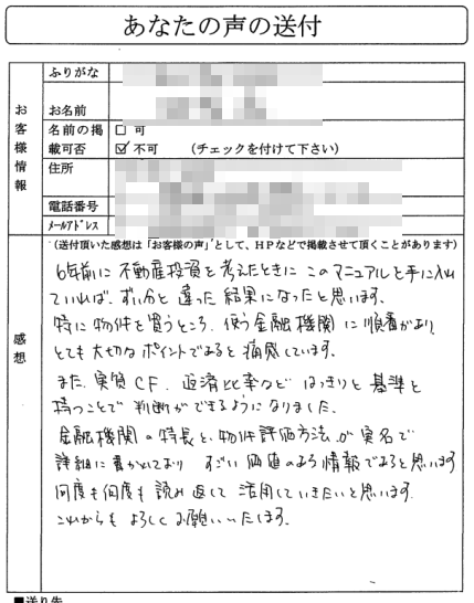 6年前に不動産投資を考えた時に、このマニュアルを手に入れていれば、
ずい分と違った結果になっていたと思います。

特に物件を買うところ、使う金融機関に順番があり、
とても大切なポイントであると痛感しています。

また、実質ＣＦ、返済比率など、はっきりと基準を持つことで
判断ができるようになりました。

すごい価値のある情報であると思います。
何度も何度も読み返して活用していきたいと思います。
これからもよろしくお願いいたします。
（関東地方　Aさん）