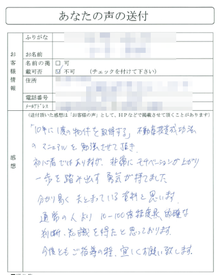 「１０年に１度の物件を取得する」
不動産投資成功法のマニュアルを勉強させて頂き、初心者ではありますが、
非常にモチベーションが上がり一歩を踏み出す勇気が持てました。
分り易くまとまっている資料と思います。
通常の人より１０-１００倍程度早く、
的確な判断、知識を得たと思っております。
今後ともご指導の程、宜しくお願い致します。
（関東地方　Hさん）