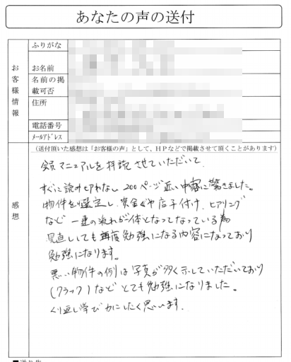 会員マニュアルを拝読させていただいて、すぐに読み切れない２００ページ近い内容に驚きました。

物件を選定し、資金や店子付け、ヒアリングなど一連の流れが一体となっているため、
見直しても再度勉強になる内容になっており勉強になります。

悪い物件の例は写真が多く示していただいており
（クラック）などとても勉強になりました。くり返し学び力にしたく思います。
(関東地方　Sさん)