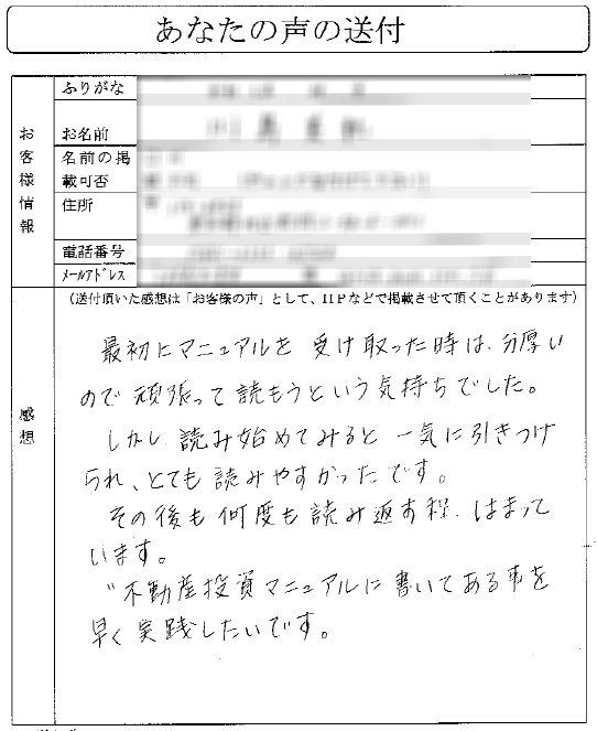 不動産投資マニュアルを読ませていただきました。
市場の本では書けないことが書いてあり、こんなこともあったんだと驚いております。

オーディオプログラムとあわせて非常に勉強になっております。
また、シリアルナンバーも振ってありまして、
そのあたりの管理がしっかりされているところも安心できました。
何度も読み返させていただきます。
（東北地方　Sさん）
実は、昨日マニュアルが到着したのですが、一見したところとても分厚く、
若干読むの大変そうだなと思いました。

ところが、（以前DVD教材を買っていた＆市販の貴会の書籍を
読んでいたのもありますが、）読み進めると大変わかりやすく、
事例を通じて具体的にどうすればいいのかが詳しく書かれており、
一気に読み進めることができました。
おかげで昨夜は深夜までかかり、寝不足ではありますが。。。。

特に、投資判断資料は、自分でも、以前教材から試算シートを
作成していたのですが、情報も状況に応じてアップデートされており
（空室率が８％など）、再度確認ができました。

こちらも、一度作ればそれっきりではなく、
常に最新のものに更新されている点も確認できました。
また、物件検索に時間がかかっていたのですが、
アットホームの超簡単な判別法は目から鱗でした。

こうやって、効率を上げて、ふるいをかけるのが分かったので、
サラリーマンで時間が無いけど、
不動産投資をしたい私には貴重な知識でした。

今後は、実践の中で更に知識と経験を上げて、
早く大気圏突破ができればいいなと思います。
これから、色々とお伺いすると思いますが、
嫌がらずにお付き合いくださいね。

取り急ぎ、お礼と感想です。
今後と もよろしくお願いします！
（ヨッシーさん）

最初にマニュアルを受け取ったときは、
分厚いので頑張って読もうという気持ちでした。

しかし読み始めてみると、一気に引き付けられ、
とても読みやすかったです。
その後も何度も読み返す程、はまっています。
不動産投資マニュアルに書いてあることを早く実践したいです。
（Kさん）